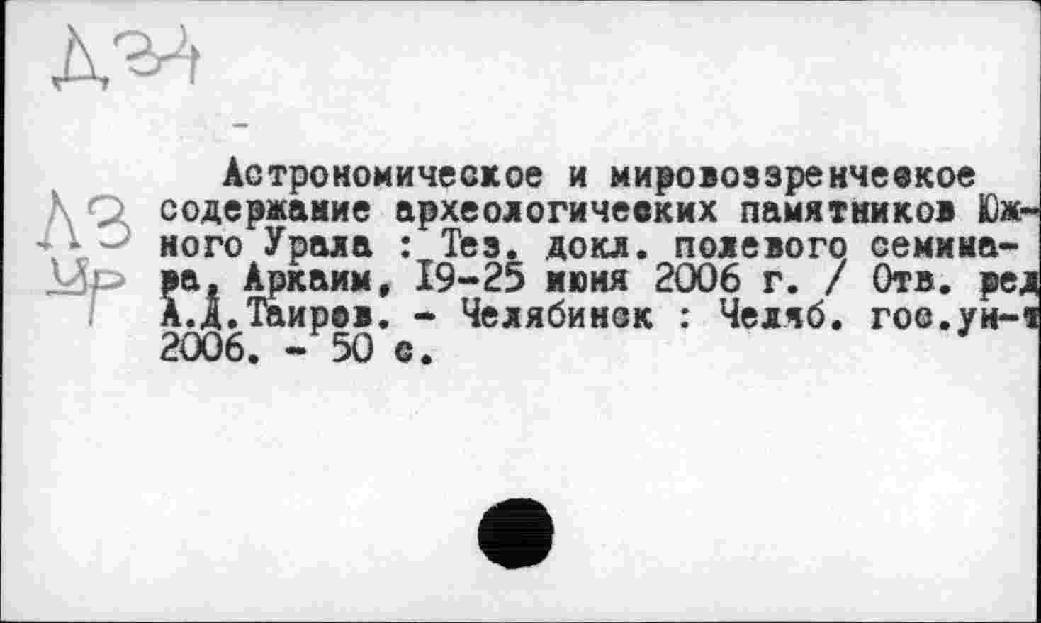 ﻿Астрономическое и мировоззренческое содержание археологических памятников Южного Урала : Тез. докл. полевого семииа-Îa, Аркаим, 19-25 июня 2006 г. / Отв. ред .д.Таиров. - Челябинск : Челяб. гое.ун-т 2006. -50 с.